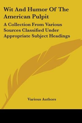 Wit And Humor Of The American Pulpit: A Collection From Various Sources Classified Under Appropriate Subject Headings by Various Authors