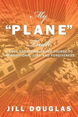 My Plane Truth: A Soul Satisfying Crash Course to Unconditional Love and Forgiveness by Douglas, Jill
