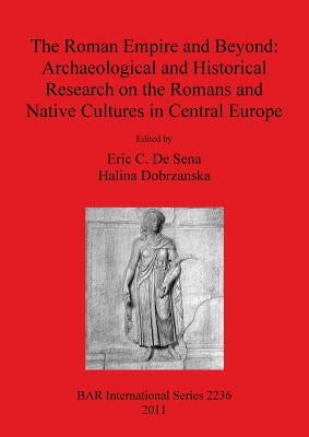 The Roman Empire and Beyond: Archaeological and Historical Research on the Romans and Native Cultures in Central Europe by De Sena, Eric C.