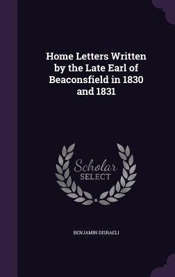 Home Letters Written by the Late Earl of Beaconsfield in 1830 and 1831 by Disraeli, Benjamin