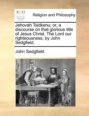 Jehovah Tsidkenu; Or, a Discourse on That Glorious Title of Jesus Christ. the Lord Our Righteousness, by John Sedgfield. by Sedgfield, John