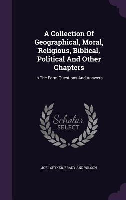 A Collection Of Geographical, Moral, Religious, Biblical, Political And Other Chapters: In The Form Questions And Answers by Spyker, Joel