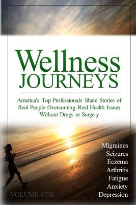 Wellness Journeys, Volume One: America's Top Professionals Share Stories of Real People Overcoming Real Health Issues Without Drugs or Surgery by Morter, Katy