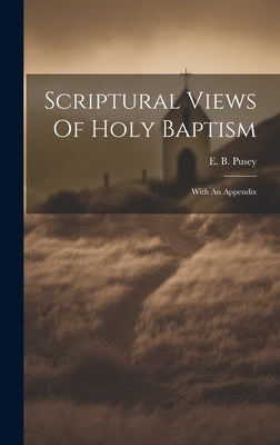 Scriptural Views Of Holy Baptism: With An Appendix by Pusey, E. B. (Edward Bouverie) 1800-