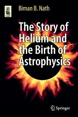 The Story of Helium and the Birth of Astrophysics by Nath, Biman B.