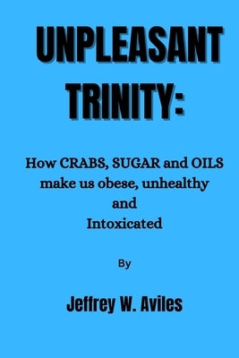Unpleasant Trinity: How CRABS, SUGAR and OILS make us obese, unhealthy and Intoxicated and how to break free. by Aviles, Jeffrey W.