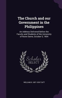 The Church and our Government in the Philippines: An Address Delivered Before the Faculty and Students of the University of Notre Dame, October 5, 190 by Taft, William H.