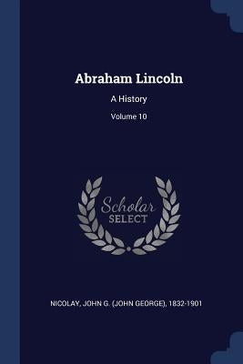 Abraham Lincoln: A History; Volume 10 by Nicolay, John G. (John George) 1832-190