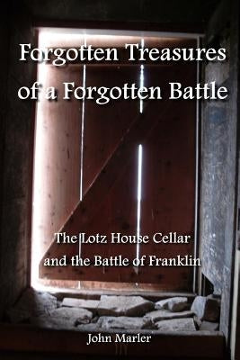 Forgotten Treasures of a Forgotten Battle: The Lotz House Cellar and the Battle of Franklin by Marler, John