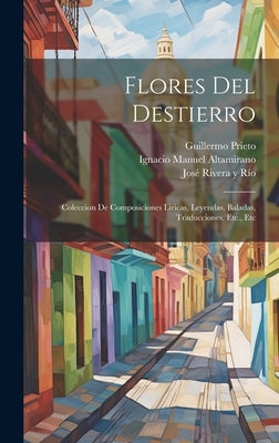 Flores Del Destierro: Coleccion De Composiciones Liricas, Leyendas, Baladas, Traducciones, Etc., Etc by JosÃ© Rivera Y RÃ­o