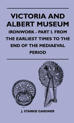 Victoria And Albert Museum - Ironwork - Part I. From The Earliest Times To The End Of The Mediaeval Period by Gardner, J. Starkie