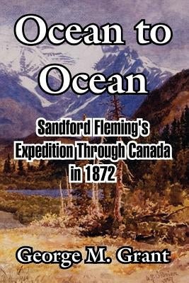 Ocean to Ocean: Sandford Fleming's Expedition Through Canada in 1872 by Grant, George M.