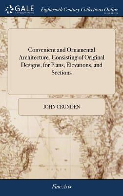 Convenient and Ornamental Architecture, Consisting of Original Designs, for Plans, Elevations, and Sections: ... With a Reference and Explanation, in by Crunden, John