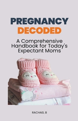 Pregnancy Decoded: A Comprehensive Handbook for Today's Expectant Moms by B, Rachael