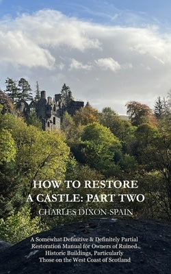 How to Restore a Castle: Part Two: A Somewhat Definitive & Definitely Partial Restoration Manual for Owners of Ruined Historic Buildings, Parti by Dixon-Spain, Charles