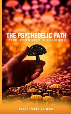 The Psychedelic Path: A Guide to Microdosing Psilocybin Mushrooms by Tutmose, Menkheperre