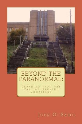 Beyond the Paranormal: Learning From the Past at Haunted Locations by Sabol Jr, John G.