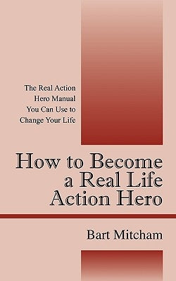 How to Become a Real Life Action Hero: The Real Action Hero Manual You Can Use to Change Your Life by Mitcham, Bart