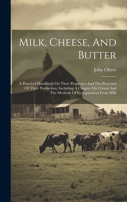 Milk, Cheese, And Butter: A Practical Handbook On Their Properties And The Processes Of Their Production, Including A Chapter On Cream And The M by John Oliver (Writer on Dairy Products )