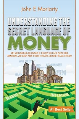 Understanding the Secret Language of Money: Why most Americans are unaware of the ways successful people think, communicate, and behave when it comes by Moriarty, John E.