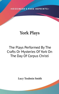 York Plays: The Plays Performed By The Crafts Or Mysteries Of York On The Day Of Corpus Christi by Smith, Lucy Toulmin