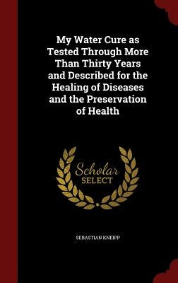 My Water Cure as Tested Through More Than Thirty Years and Described for the Healing of Diseases and the Preservation of Health by Kneipp, Sebastian