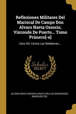 Reflexiones Militares Del Mariscal De Campo Don Alvaro Navia Ossorio, Vizconde De Puerto... Tomo Primero[-x]: Libro Viii. Contra Las Rebeliones ... by Ãlvaro Navia Ossorio Santa Cruz de Marc