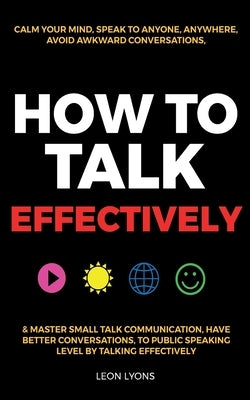 How to Talk Effectively: Calm Your Mind, Speak to Anyone, Anywhere, Avoid Awkward Conversations, & Master Small Talk Communication, Have Better by Lyons, Leon