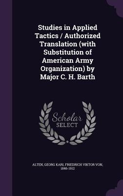 Studies in Applied Tactics / Authorized Translation (with Substitution of American Army Organization) by Major C. H. Barth by Alten, Georg Karl Friedrich Viktor Von