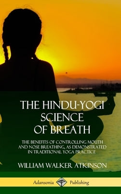 The Hindu-Yogi Science of Breath: The Benefits of Controlling Mouth and Nose Breathing, as Demonstrated in Traditional Yoga Practice (Hardcover) by Atkinson, William Walker