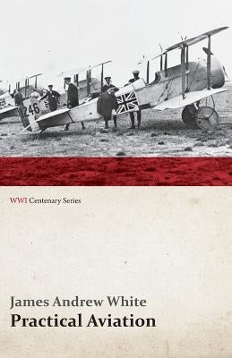 Practical Aviation - Including Construction and Operation (WWI Centenary Series) by White, James Andrew