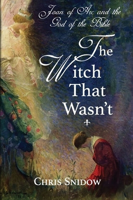 Joan of Arc and the God of the Bible: The Witch That Wasn't by Snidow, Chris