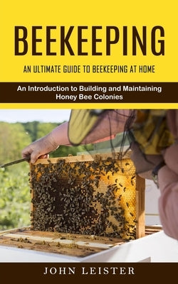 Beekeeping: An Ultimate Guide to Beekeeping at Home (An Introduction to Building and Maintaining Honey Bee Colonies) by Leister, John