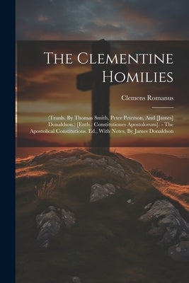 The Clementine Homilies: (tranls. By Thomas Smith, Peter Peterson, And [james] Donaldson.) [enth.: Constitutiones Apostolorum]. - The Apostolic by Romanus, Clemens