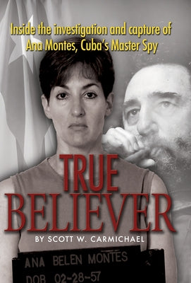 True Believer: Inside the Investigation and Capture of Ana Montes, Cuba's Master Spy by Carmichael, Scott W.