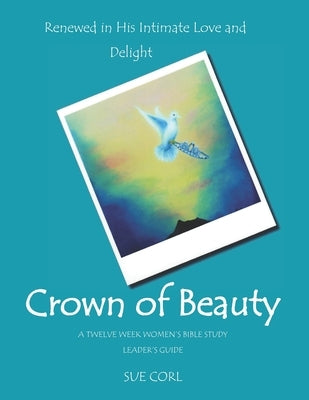 Crown of Beauty: A Twelve Week Women's Bible Study, Leader's Guide: Renewed in His Intimate Love and Delight by Corl, Sue