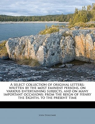 A Select Collection of Original Letters; Written by the Most Eminent Persons, on Various Entertaining Subjects, and on Many Important Occasions: From by Duncombe, John
