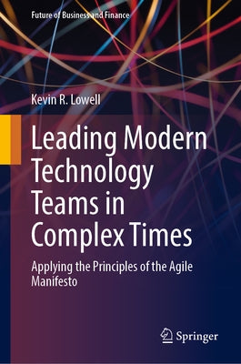 Leading Modern Technology Teams in Complex Times: Applying the Principles of the Agile Manifesto by Lowell, Kevin R.