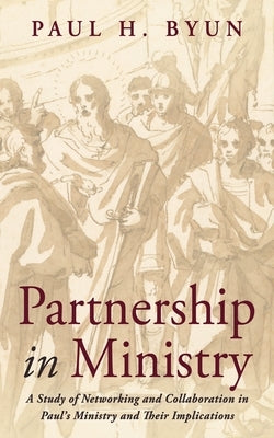 Partnership in Ministry: A Study of Networking and Collaboration in Paul's Ministry and Their Implications by Byun, Paul H.