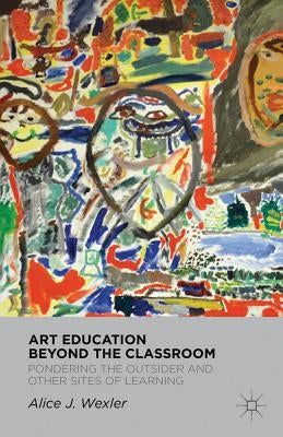 Art Education Beyond the Classroom: Pondering the Outsider and Other Sites of Learning by Wexler, A.