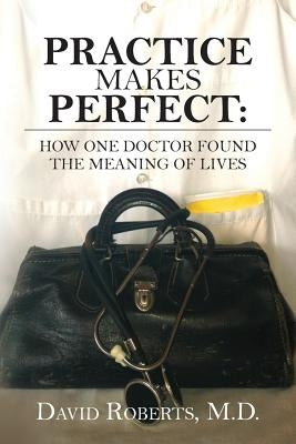 Practice Makes Perfect: : How One Doctor Found the Meaning of Lives by Roberts M. D., David