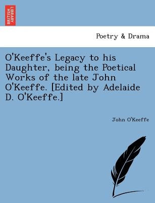 O'Keeffe's Legacy to His Daughter, Being the Poetical Works of the Late John O'Keeffe. [Edited by Adelaide D. O'Keeffe.] by O'Keeffe, John