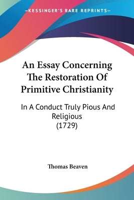 An Essay Concerning The Restoration Of Primitive Christianity: In A Conduct Truly Pious And Religious (1729) by Beaven, Thomas