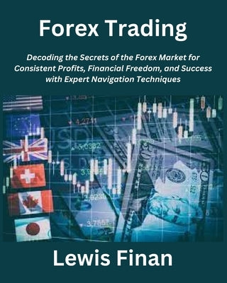 Forex Trading: Decoding the Secrets of the Forex Market for Consistent Profits, Financial Freedom, and Success with Expert Navigation Techniques by Finan, Lewis
