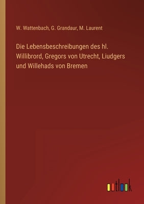 Die Lebensbeschreibungen des hl. Willibrord, Gregors von Utrecht, Liudgers und Willehads von Bremen by Wattenbach, W.