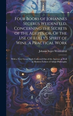 Four Books of Johannes Segerus Weidenfeld, Concerning the Secrets of the Adepts, or, Of the Use of Lully's Spirit of Wine, a Practical Work: With a Ve by Weidenfeld, Johann Seger