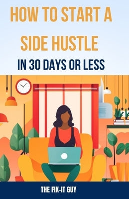 How to Start a Side Hustle in 30 Days or Less: Learn How to Make Money Online, Become Your Own Boss, and Achieve Financial Freedom Through Freelancing by Guy, The Fix-It