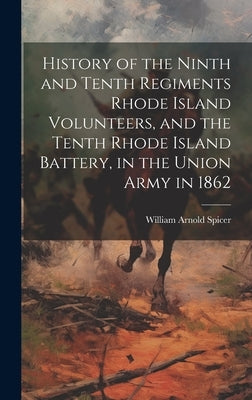 History of the Ninth and Tenth Regiments Rhode Island Volunteers, and the Tenth Rhode Island Battery, in the Union Army in 1862 by [spicer, William Arnold]