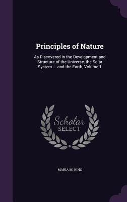 Principles of Nature: As Discovered in the Development and Structure of the Universe, the Solar System ... and the Earth, Volume 1 by King, Maria M.