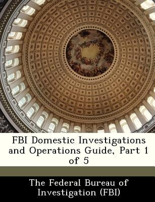 FBI Domestic Investigations and Operations Guide, Part 1 of 5 by The Federal Bureau of Investigation (Fbi